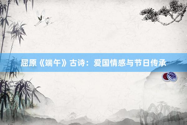 屈原《端午》古诗：爱国情感与节日传承